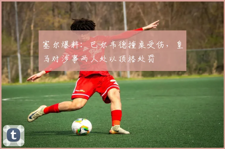 塞尔爆料:巴尔韦德撞桌受伤,皇马对涉事两人处以顶格处罚