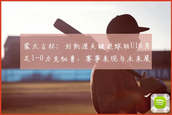 蒙太古杯：刘凯源关键进球助U16男足1-0力克秘鲁，赛事表现与未来展望分析