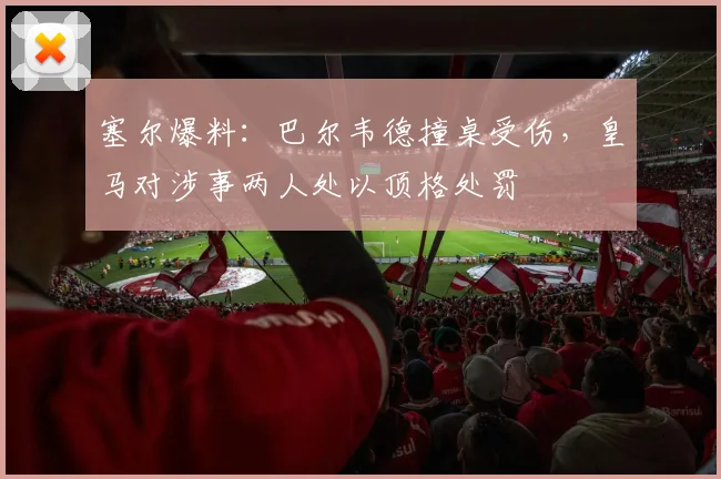 塞尔爆料：巴尔韦德撞桌受伤，皇马对涉事两人处以顶格处罚
