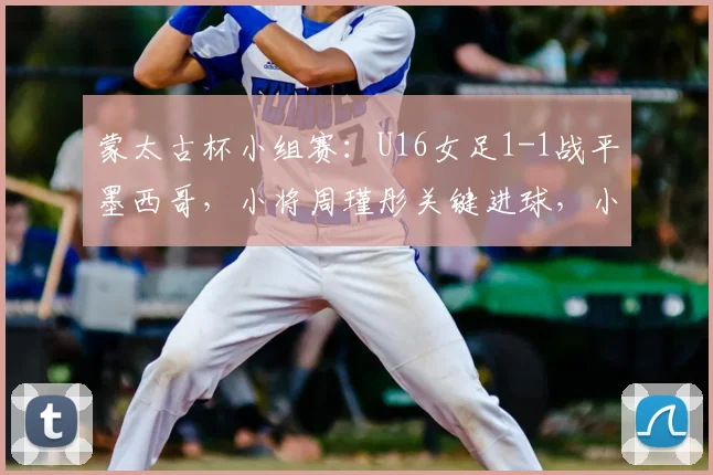蒙太古杯小组赛：U16女足1-1战平墨西哥，小将周瑾彤关键进球，小组出线形势分析