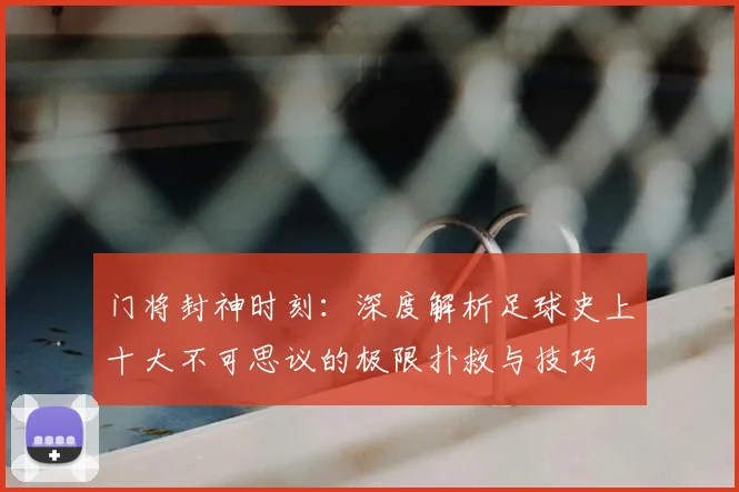 门将封神时刻：深度解析足球史上十大不可思议的极限扑救与技巧