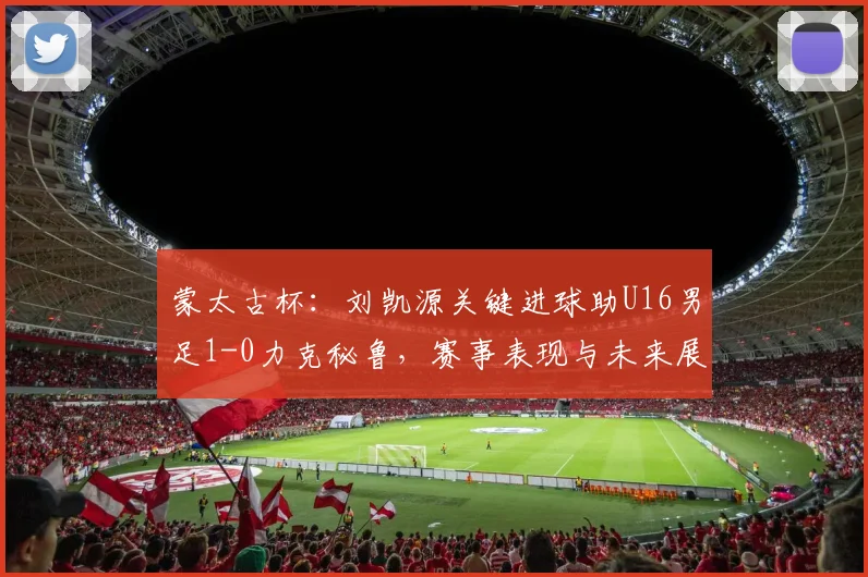 蒙太古杯:刘凯源关键进球助U16男足1-0力克秘鲁,赛事表现与未来展望分析