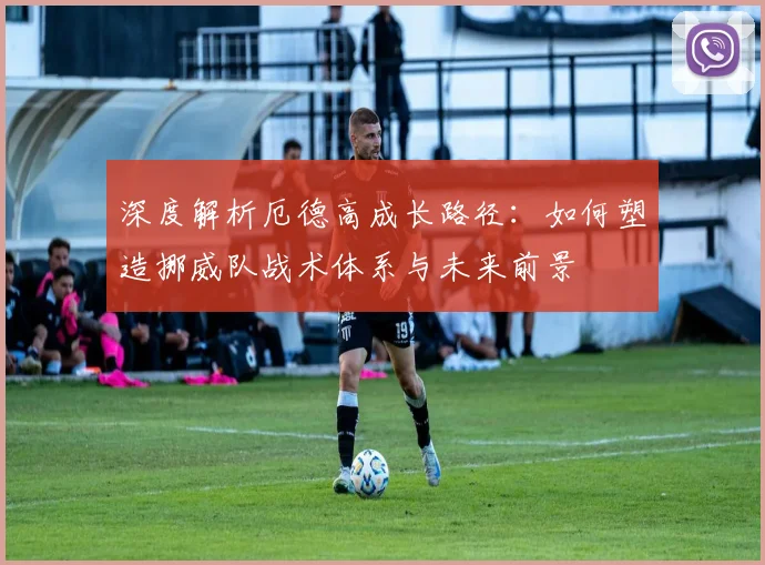 深度解析厄德高成长路径：如何塑造挪威队战术体系与未来前景