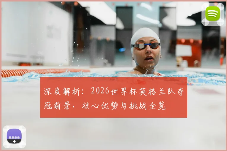 深度解析：2026世界杯英格兰队夺冠前景，核心优势与挑战全览