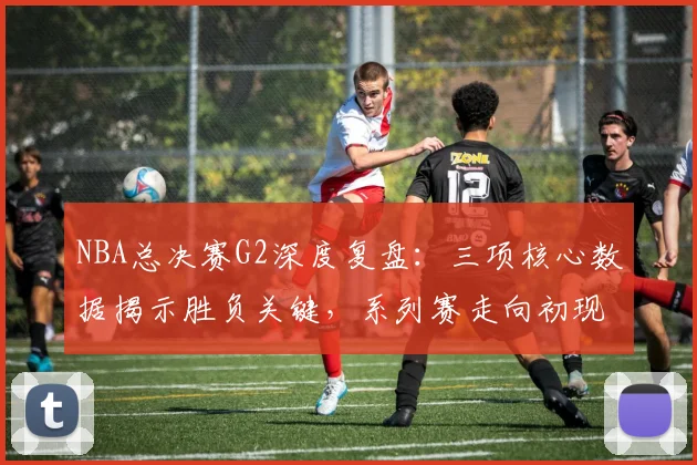NBA总决赛G2深度复盘：三项核心数据揭示胜负关键，系列赛走向初现端倪